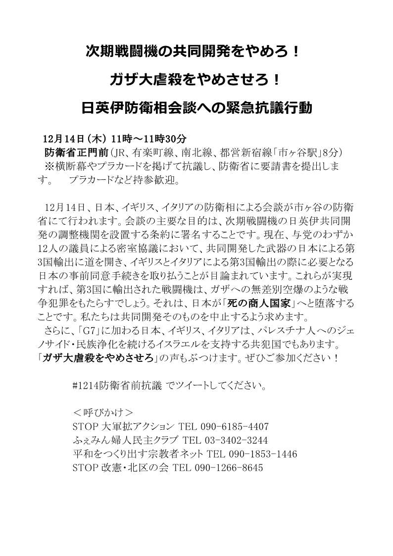 [緊急行動] ◎12/14(木)11時～11時半・『次期戦闘機の共同開発をやめろ!ガザ大虐殺をやめさせろ！日英伊防衛相会談への緊急抗議行動』集合：防衛省正門前・防衛省に要請書提出・呼びかけ：STOP大軍拡アクション / STOP改憲・北区の会 / ふぇみん婦人民主クラブ / 平和をつくり出す宗教者ネット　 #1214防衛省前抗議　