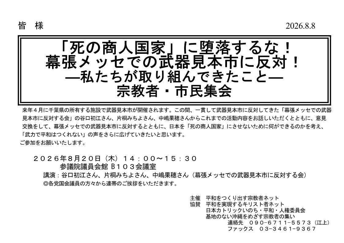[集会案内] ◎ 8/20(木) 14：00～15：30・「死の商人国家」に堕落するな！幕張メッセでの武器見本市に反対！ - 私たちが取り組んできたこと
 - 宗教者・市民集会 於：参議院議員会館 Ｂ１０３会議室 ・講演：谷口初江さん、片桐みちよさん、中嶋果穂さん（幕張メッセでの武器見本市に反対する会）・呼びかけ：平和をつくり出す宗教者ネット　詳細⇒クリック